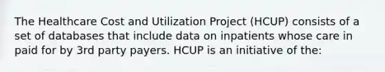 The Healthcare Cost and Utilization Project (HCUP) consists of a set of databases that include data on inpatients whose care in paid for by 3rd party payers. HCUP is an initiative of the: