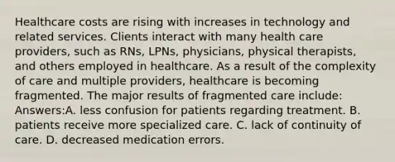 Healthcare costs are rising with increases in technology and related services. Clients interact with many health care providers, such as RNs, LPNs, physicians, physical therapists, and others employed in healthcare. As a result of the complexity of care and multiple providers, healthcare is becoming fragmented. The major results of fragmented care include: Answers:A. less confusion for patients regarding treatment. B. patients receive more specialized care. C. lack of continuity of care. D. decreased medication errors.