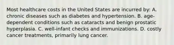 Most healthcare costs in the United States are incurred by: A. chronic diseases such as diabetes and hypertension. B. age-dependent conditions such as cataracts and benign prostatic hyperplasia. C. well-infant checks and immunizations. D. costly cancer treatments, primarily lung cancer.