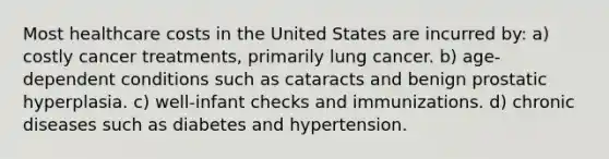 Most healthcare costs in the United States are incurred by: a) costly cancer treatments, primarily lung cancer. b) age-dependent conditions such as cataracts and benign prostatic hyperplasia. c) well-infant checks and immunizations. d) chronic diseases such as diabetes and hypertension.