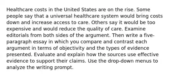 Healthcare costs in the United States are on the rise. Some people say that a universal healthcare system would bring costs down and increase access to care. Others say it would be too expensive and would reduce the quality of care. Examine editorials from both sides of the argument. Then write a five-paragraph essay in which you compare and contrast each argument in terms of objectivity and the types of evidence presented. Evaluate and explain how the sources use effective evidence to support their claims. Use the drop-down menus to analyze the writing prompt.