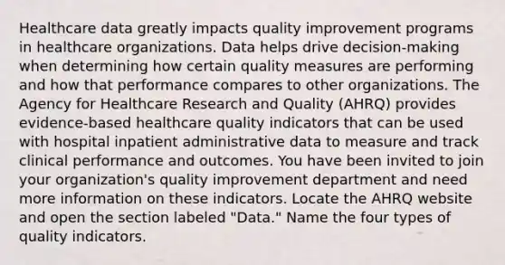 Healthcare data greatly impacts quality improvement programs in healthcare organizations. Data helps drive decision-making when determining how certain quality measures are performing and how that performance compares to other organizations. The Agency for Healthcare Research and Quality (AHRQ) provides evidence-based healthcare quality indicators that can be used with hospital inpatient administrative data to measure and track clinical performance and outcomes. You have been invited to join your organization's quality improvement department and need more information on these indicators. Locate the AHRQ website and open the section labeled "Data." Name the four types of quality indicators.