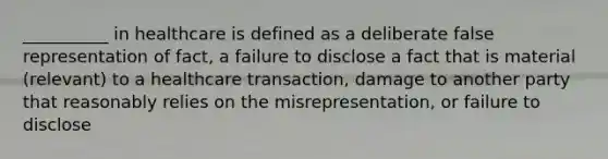 __________ in healthcare is defined as a deliberate false representation of fact, a failure to disclose a fact that is material (relevant) to a healthcare transaction, damage to another party that reasonably relies on the misrepresentation, or failure to disclose