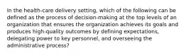 In the health-care delivery setting, which of the following can be defined as the process of decision-making at the top levels of an organization that ensures the organization achieves its goals and produces high-quality outcomes by defining expectations, delegating power to key personnel, and overseeing the administrative process?