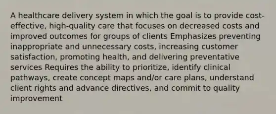 A healthcare delivery system in which the goal is to provide cost-effective, high-quality care that focuses on decreased costs and improved outcomes for groups of clients Emphasizes preventing inappropriate and unnecessary costs, increasing customer satisfaction, promoting health, and delivering preventative services Requires the ability to prioritize, identify clinical pathways, create concept maps and/or care plans, understand client rights and advance directives, and commit to quality improvement