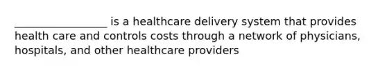 _________________ is a healthcare delivery system that provides health care and controls costs through a network of physicians, hospitals, and other healthcare providers