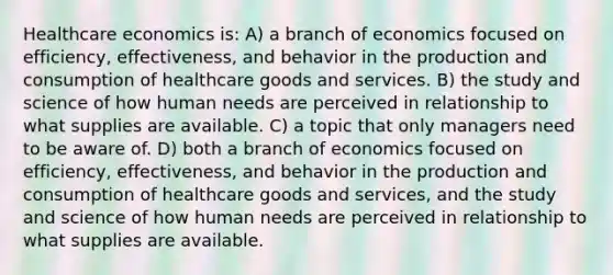 Healthcare economics is: A) a branch of economics focused on efficiency, effectiveness, and behavior in the production and consumption of healthcare goods and services. B) the study and science of how human needs are perceived in relationship to what supplies are available. C) a topic that only managers need to be aware of. D) both a branch of economics focused on efficiency, effectiveness, and behavior in the production and consumption of healthcare goods and services, and the study and science of how human needs are perceived in relationship to what supplies are available.