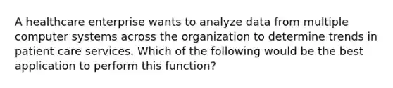 A healthcare enterprise wants to analyze data from multiple computer systems across the organization to determine trends in patient care services. Which of the following would be the best application to perform this function?