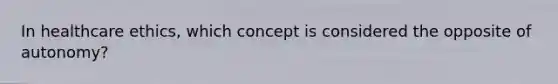 In healthcare ethics, which concept is considered the opposite of autonomy?