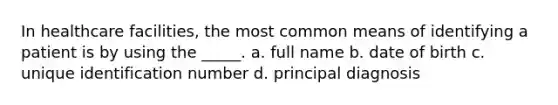 In healthcare facilities, the most common means of identifying a patient is by using the _____. a. full name b. date of birth c. unique identification number d. principal diagnosis