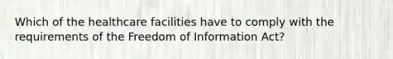 Which of the healthcare facilities have to comply with the requirements of the Freedom of Information Act?