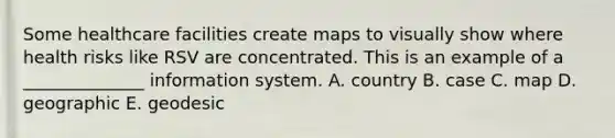 Some healthcare facilities create maps to visually show where health risks like RSV are concentrated. This is an example of a ______________ information system. A. country B. case C. map D. geographic E. geodesic