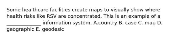 Some healthcare facilities create maps to visually show where health risks like RSV are concentrated. This is an example of a ______________ information system. A.country B. case C. map D. geographic E. geodesic