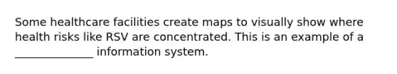 Some healthcare facilities create maps to visually show where health risks like RSV are concentrated. This is an example of a​ ______________ information system.