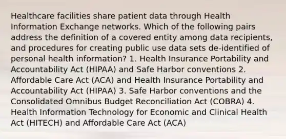 Healthcare facilities share patient data through Health Information Exchange networks. Which of the following pairs address the definition of a covered entity among data recipients, and procedures for creating public use data sets de-identified of personal health information? 1. Health Insurance Portability and Accountability Act (HIPAA) and Safe Harbor conventions 2. Affordable Care Act (ACA) and Health Insurance Portability and Accountability Act (HIPAA) 3. Safe Harbor conventions and the Consolidated Omnibus Budget Reconciliation Act (COBRA) 4. Health Information Technology for Economic and Clinical Health Act (HITECH) and Affordable Care Act (ACA)