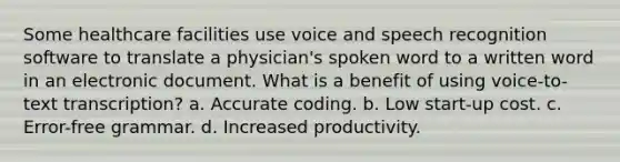 Some healthcare facilities use voice and speech recognition software to translate a physician's spoken word to a written word in an electronic document. What is a benefit of using voice-to-text transcription? a. Accurate coding. b. Low start-up cost. c. Error-free grammar. d. Increased productivity.