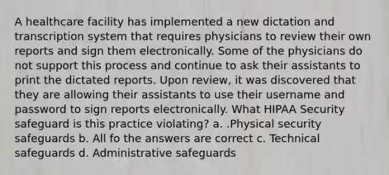 A healthcare facility has implemented a new dictation and transcription system that requires physicians to review their own reports and sign them electronically. Some of the physicians do not support this process and continue to ask their assistants to print the dictated reports. Upon review, it was discovered that they are allowing their assistants to use their username and password to sign reports electronically. What HIPAA Security safeguard is this practice violating? a. .Physical security safeguards b. All fo the answers are correct c. Technical safeguards d. Administrative safeguards