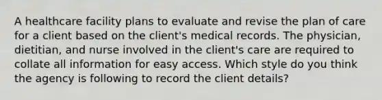 A healthcare facility plans to evaluate and revise the plan of care for a client based on the client's medical records. The physician, dietitian, and nurse involved in the client's care are required to collate all information for easy access. Which style do you think the agency is following to record the client details?