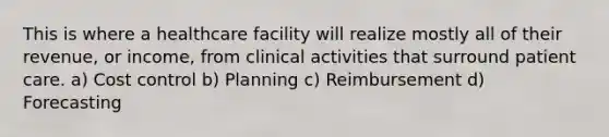 This is where a healthcare facility will realize mostly all of their revenue, or income, from clinical activities that surround patient care. a) Cost control b) Planning c) Reimbursement d) Forecasting