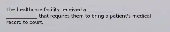 The healthcare facility received a __________ _______________ _____________ that requires them to bring a patient's medical record to court.