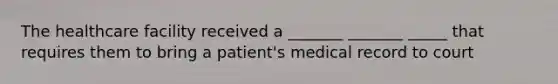 The healthcare facility received a _______ _______ _____ that requires them to bring a patient's medical record to court