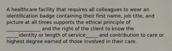 A healthcare facility that requires all colleagues to wear an identification badge containing their first name, job title, and picture at all times supports the ethical principle of ______________ and the right of the client to know the _____identity or length of service_____ and contribution to care or highest degree earned of those involved in their care.