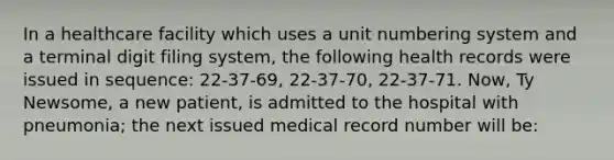 In a healthcare facility which uses a unit numbering system and a terminal digit filing system, the following health records were issued in sequence: 22-37-69, 22-37-70, 22-37-71. Now, Ty Newsome, a new patient, is admitted to the hospital with pneumonia; the next issued medical record number will be: