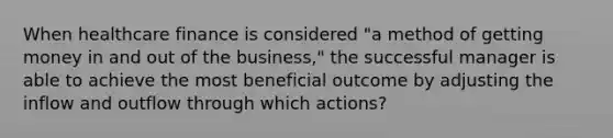 When healthcare finance is considered "a method of getting money in and out of the business," the successful manager is able to achieve the most beneficial outcome by adjusting the inflow and outflow through which actions?