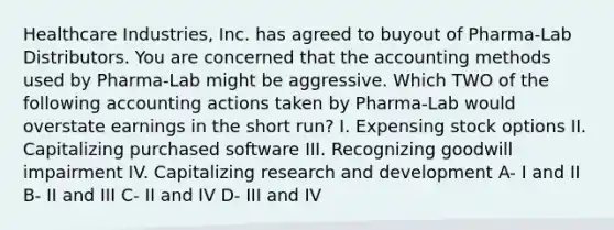 Healthcare Industries, Inc. has agreed to buyout of Pharma-Lab Distributors. You are concerned that the accounting methods used by Pharma-Lab might be aggressive. Which TWO of the following accounting actions taken by Pharma-Lab would overstate earnings in the short run? I. Expensing stock options II. Capitalizing purchased software III. Recognizing goodwill impairment IV. Capitalizing research and development A- I and II B- II and III C- II and IV D- III and IV