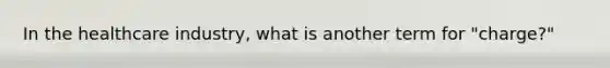 In the healthcare industry, what is another term for "charge?"