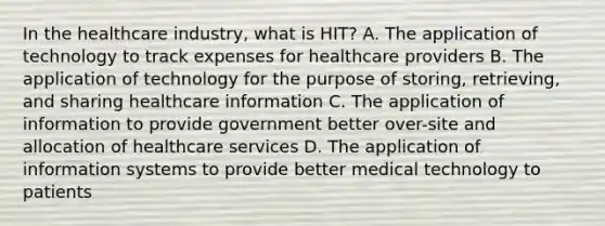 In the healthcare industry, what is HIT? A. The application of technology to track expenses for healthcare providers B. The application of technology for the purpose of storing, retrieving, and sharing healthcare information C. The application of information to provide government better over-site and allocation of healthcare services D. The application of information systems to provide better medical technology to patients