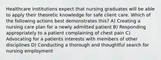 Healthcare institutions expect that nursing graduates will be able to apply their theoretic knowledge for safe client care. Which of the following actions best demonstrates this? A) Creating a nursing care plan for a newly admitted patient B) Responding appropriately to a patient complaining of chest pain C) Advocating for a patients interests with members of other disciplines D) Conducting a thorough and thoughtful search for nursing employment