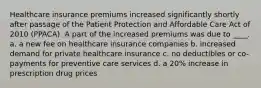 Healthcare insurance premiums increased significantly shortly after passage of the Patient Protection and Affordable Care Act of 2010 (PPACA). A part of the increased premiums was due to ____. a. a new fee on healthcare insurance companies b. increased demand for private healthcare insurance c. no deductibles or co-payments for preventive care services d. a 20% increase in prescription drug prices