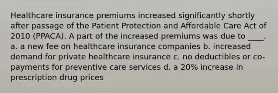 Healthcare insurance premiums increased significantly shortly after passage of the Patient Protection and Affordable Care Act of 2010 (PPACA). A part of the increased premiums was due to ____. a. a new fee on healthcare insurance companies b. increased demand for private healthcare insurance c. no deductibles or co-payments for preventive care services d. a 20% increase in prescription drug prices