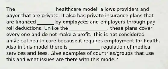 The ________________ healthcare model, allows providers and payer that are private. It also has private insurance plans that are financed _______ by employees and employers through pay roll deductions. Unlike the ________________, these plans cover every one and do not make a profit. This is not considered universal health care because it requires employment for health. Also in this model there is _____________ regulation of medical services and fees. Give examples of countries/groups that use this and what issues are there with this model?