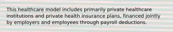 This healthcare model includes primarily private healthcare institutions and private health insurance plans, financed jointly by employers and employees through payroll deductions.