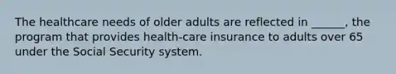 The healthcare needs of older adults are reflected in ______, the program that provides health-care insurance to adults over 65 under the Social Security system.