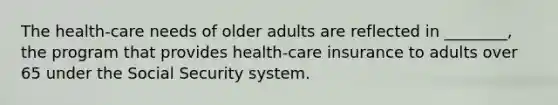 The health-care needs of older adults are reflected in ________, the program that provides health-care insurance to adults over 65 under the Social Security system.