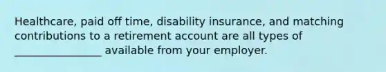 Healthcare, paid off time, disability insurance, and matching contributions to a retirement account are all types of ________________ available from your employer.