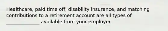 Healthcare, paid time off, disability insurance, and matching contributions to a retirement account are all types of ______________ available from your employer.