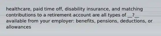 healthcare, paid time off, disability insurance, and matching contributions to a retirement account are all types of __?__ available from your employer: benefits, pensions, deductions, or allowances