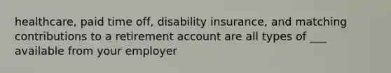 healthcare, paid time off, disability insurance, and matching contributions to a retirement account are all types of ___ available from your employer