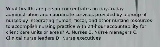 What healthcare person concentrates on day-to-day administration and coordinate services provided by a group of nurses by integrating human, fiscal, and other nursing resources to accomplish nursing practice with 24-hour accountability for client care units or areas? A. Nurses B. Nurse managers C. Clinical nurse leaders D. Nurse executives