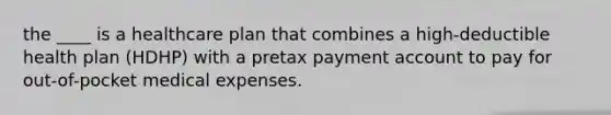 the ____ is a healthcare plan that combines a high-deductible health plan (HDHP) with a pretax payment account to pay for out-of-pocket medical expenses.