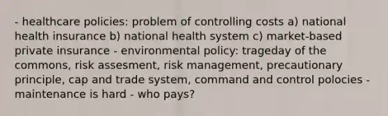 - healthcare policies: problem of controlling costs a) national health insurance b) national health system c) market-based private insurance - environmental policy: trageday of the commons, risk assesment, risk management, precautionary principle, cap and trade system, command and control polocies - maintenance is hard - who pays?