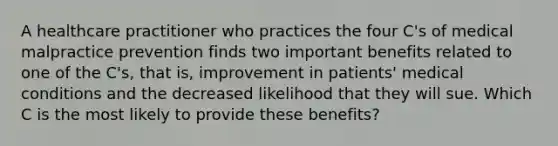 A healthcare practitioner who practices the four C's of medical malpractice prevention finds two important benefits related to one of the C's, that is, improvement in patients' medical conditions and the decreased likelihood that they will sue. Which C is the most likely to provide these benefits?