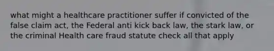 what might a healthcare practitioner suffer if convicted of the false claim act, the Federal anti kick back law, the stark law, or the criminal Health care fraud statute check all that apply