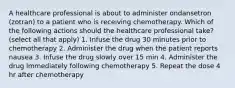 A healthcare professional is about to administer ondansetron (zotran) to a patient who is receiving chemotherapy. Which of the following actions should the healthcare professional take? (select all that apply) 1. Infuse the drug 30 minutes prior to chemotherapy 2. Administer the drug when the patient reports nausea 3. Infuse the drug slowly over 15 min 4. Administer the drug immediately following chemotherapy 5. Repeat the dose 4 hr after chemotherapy