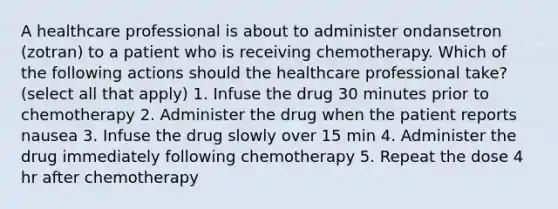 A healthcare professional is about to administer ondansetron (zotran) to a patient who is receiving chemotherapy. Which of the following actions should the healthcare professional take? (select all that apply) 1. Infuse the drug 30 minutes prior to chemotherapy 2. Administer the drug when the patient reports nausea 3. Infuse the drug slowly over 15 min 4. Administer the drug immediately following chemotherapy 5. Repeat the dose 4 hr after chemotherapy