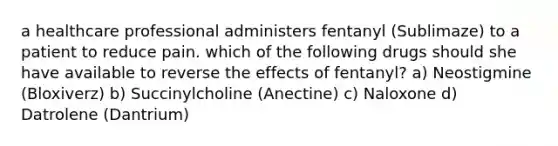 a healthcare professional administers fentanyl (Sublimaze) to a patient to reduce pain. which of the following drugs should she have available to reverse the effects of fentanyl? a) Neostigmine (Bloxiverz) b) Succinylcholine (Anectine) c) Naloxone d) Datrolene (Dantrium)